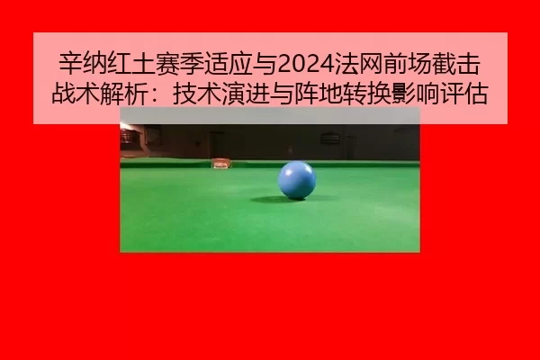 辛纳红土赛季适应与2024法网前场截击战术解析：技术演进与阵地转换影响评估