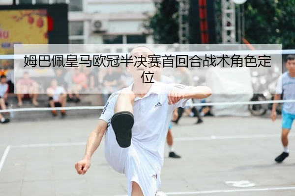 姆巴佩皇马欧冠半决赛首回合战术角色定位