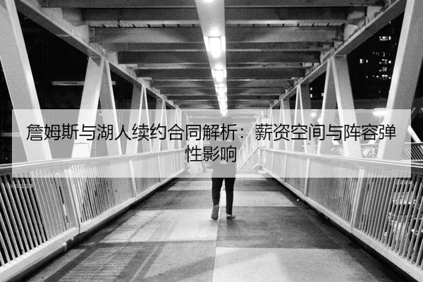 詹姆斯与湖人续约合同解析：薪资空间与阵容弹性影响